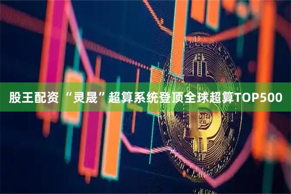 股王配资 “灵晟”超算系统登顶全球超算TOP500