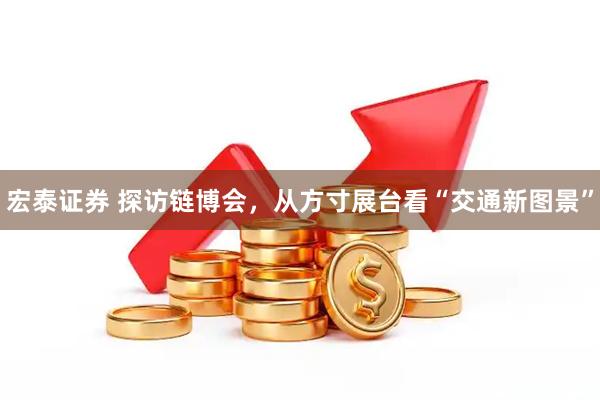 宏泰证券 探访链博会，从方寸展台看“交通新图景”